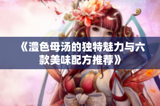《澧色母汤的独特魅力与六款美味配方推荐》