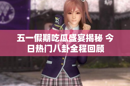 五一假期吃瓜盛宴揭秘 今日热门八卦全程回顾