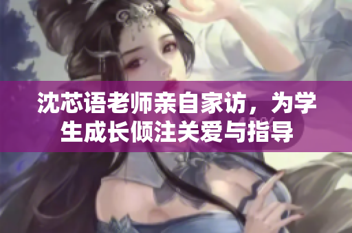 沈芯语老师亲自家访，为学生成长倾注关爱与指导