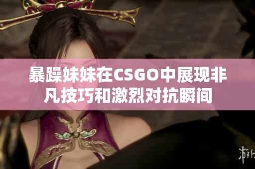 暴躁妹妹在CSGO中展现非凡技巧和激烈对抗瞬间