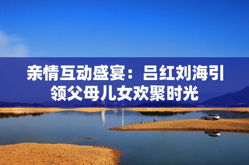 亲情互动盛宴：吕红刘海引领父母儿女欢聚时光