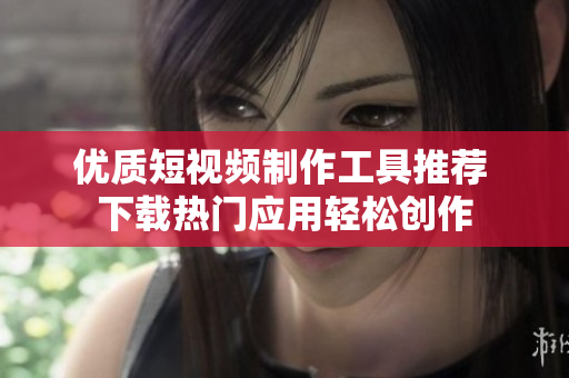 优质短视频制作工具推荐 下载热门应用轻松创作