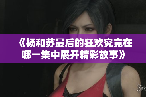 《杨和苏最后的狂欢究竟在哪一集中展开精彩故事》