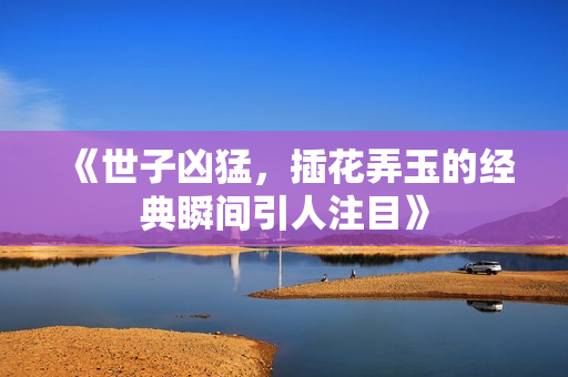 《世子凶猛，插花弄玉的经典瞬间引人注目》