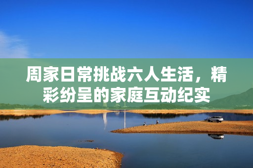 周家日常挑战六人生活，精彩纷呈的家庭互动纪实