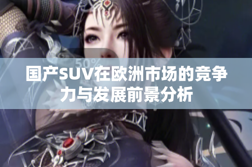 国产SUV在欧洲市场的竞争力与发展前景分析