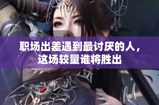 职场出差遇到最讨厌的人，这场较量谁将胜出
