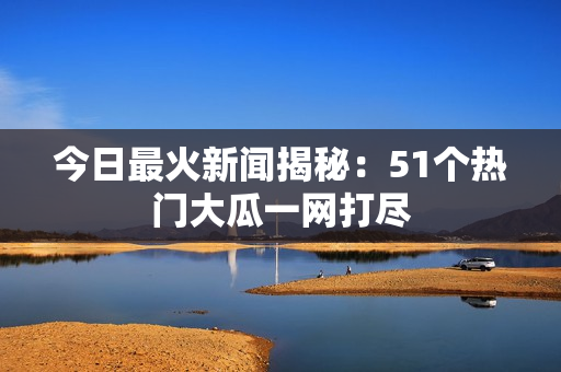 今日最火新闻揭秘：51个热门大瓜一网打尽