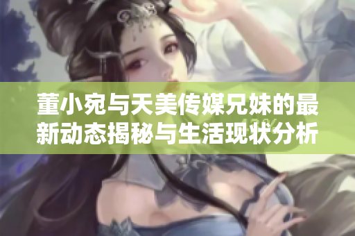 董小宛与天美传媒兄妹的最新动态揭秘与生活现状分析
