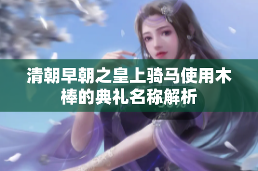 清朝早朝之皇上骑马使用木棒的典礼名称解析