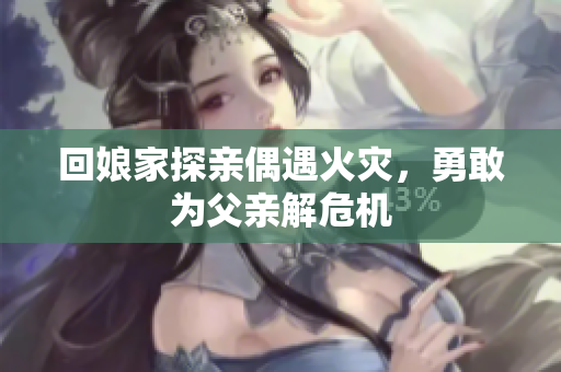 回娘家探亲偶遇火灾，勇敢为父亲解危机