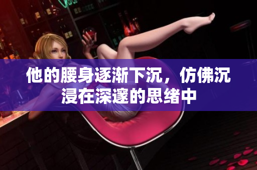 他的腰身逐渐下沉，仿佛沉浸在深邃的思绪中