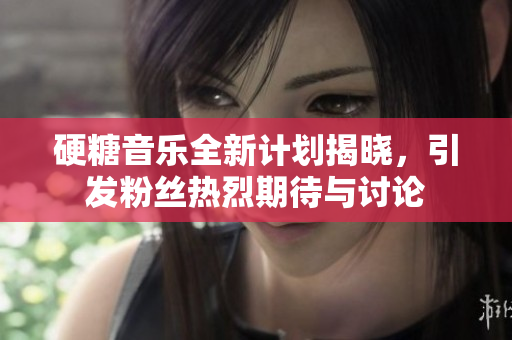 硬糖音乐全新计划揭晓，引发粉丝热烈期待与讨论
