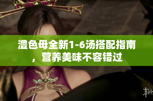 澧色母全新1-6汤搭配指南，营养美味不容错过