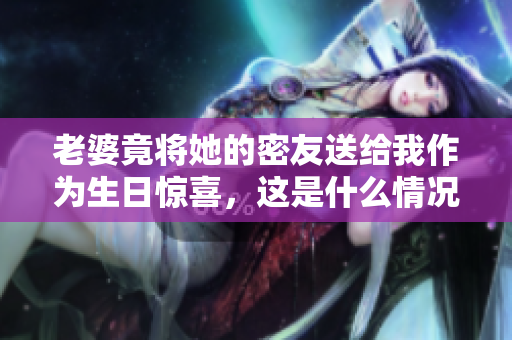老婆竟将她的密友送给我作为生日惊喜，这是什么情况