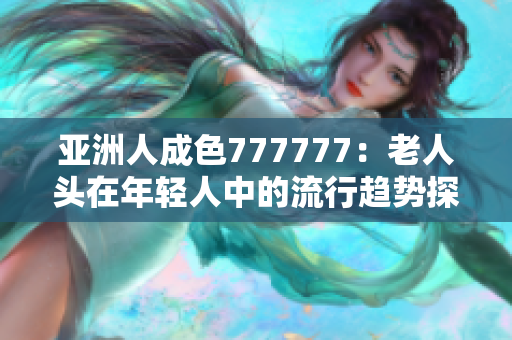 亚洲人成色777777：老人头在年轻人中的流行趋势探究