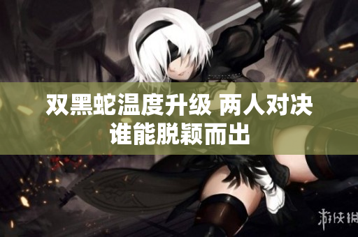 双黑蛇温度升级 两人对决谁能脱颖而出