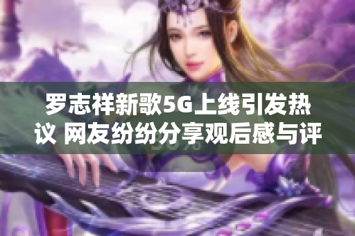 罗志祥新歌5G上线引发热议 网友纷纷分享观后感与评论