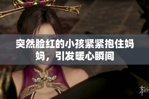 突然脸红的小孩紧紧抱住妈妈，引发暖心瞬间