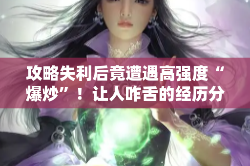 攻略失利后竟遭遇高强度“爆炒”！让人咋舌的经历分享