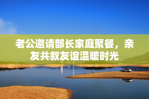 老公邀请部长家庭聚餐，亲友共叙友谊温暖时光