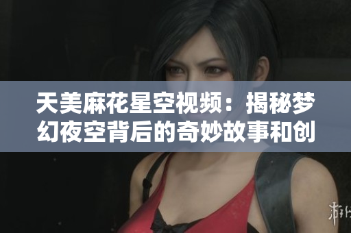 天美麻花星空视频：揭秘梦幻夜空背后的奇妙故事和创作历程