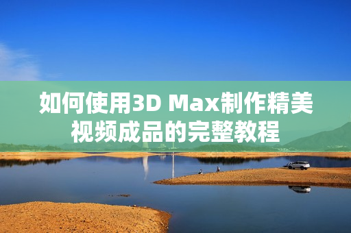 如何使用3D Max制作精美视频成品的完整教程