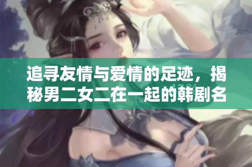 追寻友情与爱情的足迹，揭秘男二女二在一起的韩剧名单