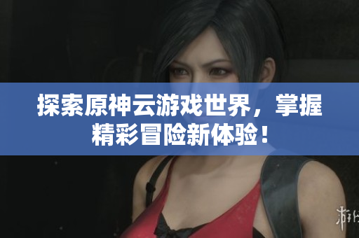 探索原神云游戏世界，掌握精彩冒险新体验！