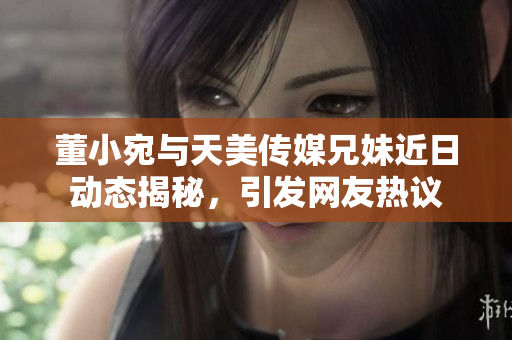 董小宛与天美传媒兄妹近日动态揭秘，引发网友热议
