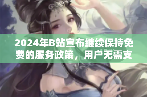 2024年B站宣布继续保持免费的服务政策，用户无需支付费用