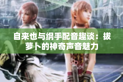 自来也与纲手配音趣谈：拔萝卜的神奇声音魅力