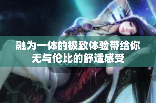融为一体的极致体验带给你无与伦比的舒适感受