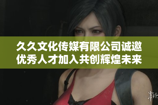 久久文化传媒有限公司诚邀优秀人才加入共创辉煌未来