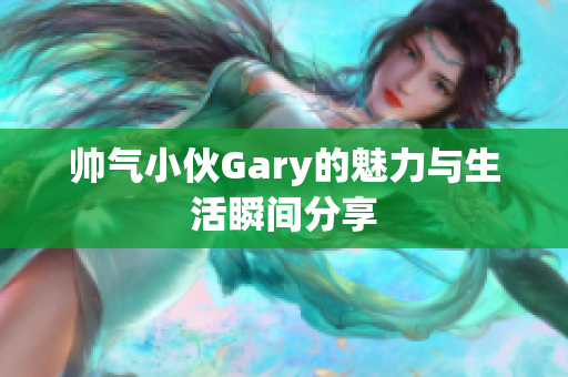 帅气小伙Gary的魅力与生活瞬间分享