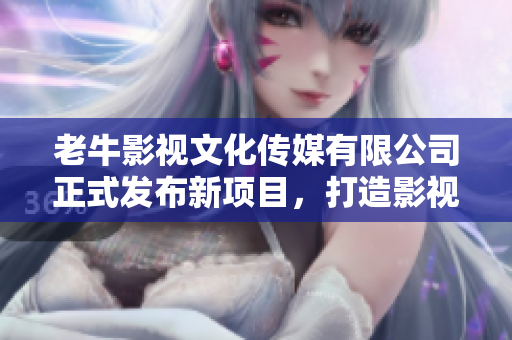 老牛影视文化传媒有限公司正式发布新项目，打造影视新纪元