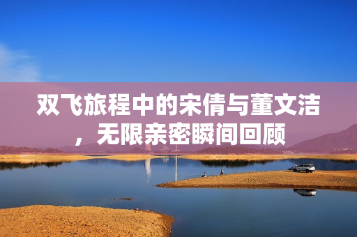 双飞旅程中的宋倩与董文洁，无限亲密瞬间回顾