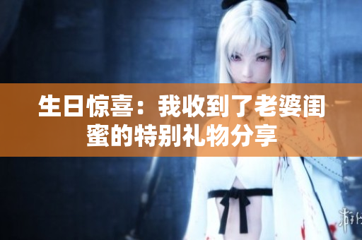 生日惊喜：我收到了老婆闺蜜的特别礼物分享