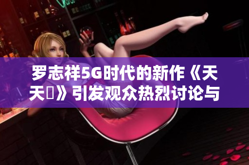 罗志祥5G时代的新作《天天奭》引发观众热烈讨论与深刻感悟