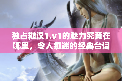 独占糙汉1.v1的魅力究竟在哪里，令人痴迷的经典台词揭秘