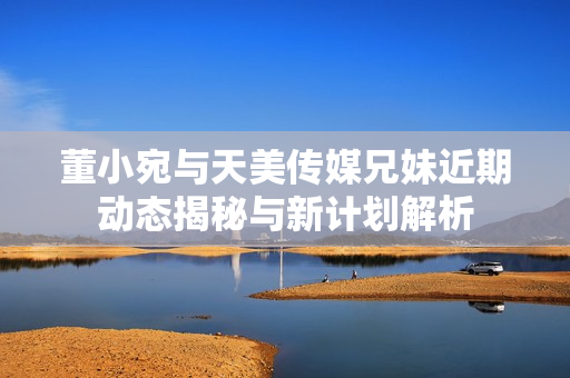 董小宛与天美传媒兄妹近期动态揭秘与新计划解析