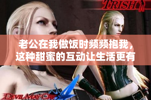 老公在我做饭时频频抱我，这种甜蜜的互动让生活更有趣