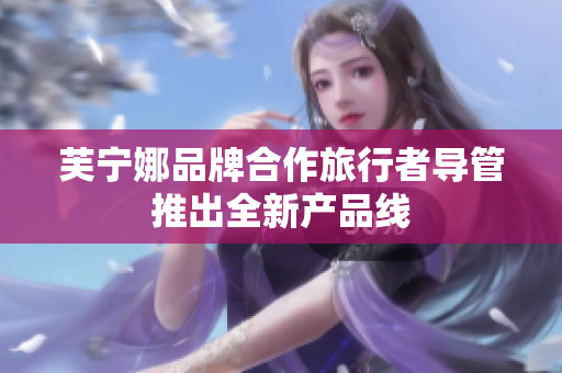 芙宁娜品牌合作旅行者导管推出全新产品线