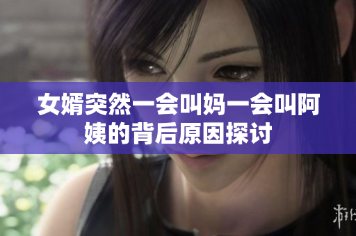女婿突然一会叫妈一会叫阿姨的背后原因探讨