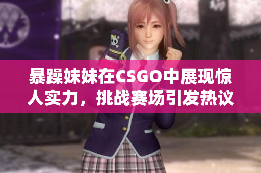 暴躁妹妹在CSGO中展现惊人实力，挑战赛场引发热议
