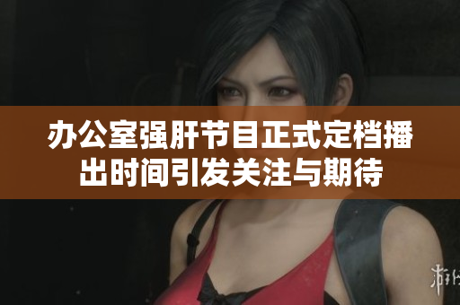 办公室强肝节目正式定档播出时间引发关注与期待