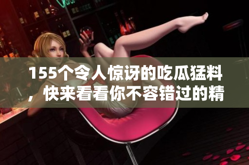 155个令人惊讶的吃瓜猛料，快来看看你不容错过的精彩内幕！