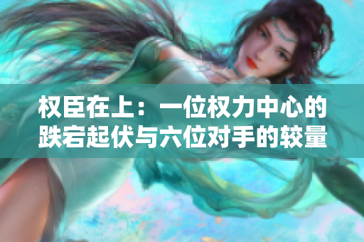 权臣在上：一位权力中心的跌宕起伏与六位对手的较量