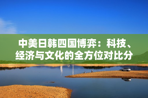 中美日韩四国博弈：科技、经济与文化的全方位对比分析