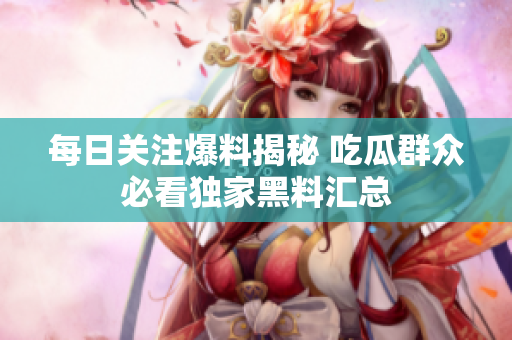 每日关注爆料揭秘 吃瓜群众必看独家黑料汇总